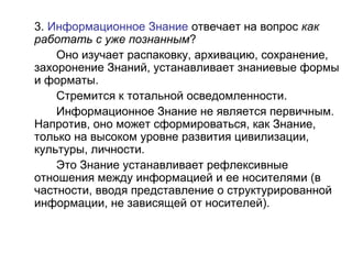 3. Информационное Знание отвечает на вопрос как
работать с уже познанным?
Оно изучает распаковку, архивацию, сохранение,
захоронение Знаний, устанавливает знаниевые формы
и форматы.
Стремится к тотальной осведомленности.
Информационное Знание не является первичным.
Напротив, оно может сформироваться, как Знание,
только на высоком уровне развития цивилизации,
культуры, личности.
Это Знание устанавливает рефлексивные
отношения между информацией и ее носителями (в
частности, вводя представление о структурированной
информации, не зависящей от носителей).
 