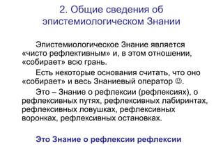2. Общие сведения об
эпистемиологическом Знании
Эпистемиологическое Знание является
«чисто рефлективным» и, в этом отношении,
«собирает» всю грань.
Есть некоторые основания считать, что оно
«собирает» и весь Знаниевый оператор .
Это – Знание о рефлексии (рефлексиях), о
рефлексивных путях, рефлексивных лабиринтах,
рефлексивных ловушках, рефлексивных
воронках, рефлексивных остановках.
Это Знание о рефлексии рефлексии
 