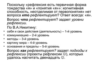Поскольку «рефлексия есть первичная форма
тождества «я» и «понятия «я»»: когнитивная
способность, неотделимая от первопонятия» нет
вопроса кто рефлектирует? Ответ всегда: «я».
Вопрос что рефлектирует? задает уровни
рефлексии.
По В.А.Никитину:
• себя и свои действия (деятельность) – 1-й уровень
• коммуникацию – 2-й уровень
• методы – 3-й уровень
• картину мира – 4-й уровень
• основания и пределы – 5-й уровень
Вопрос как рефлектирует? задает подходы к
рефлексии (проекты рефлексии ), которых
удалось насчитать двенадцать .
 
