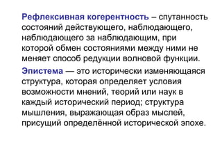 Рефлексивная когерентность – спутанность
состояний действующего, наблюдающего,
наблюдающего за наблюдающим, при
которой обмен состояниями между ними не
меняет способ редукции волновой функции.
Эпистема — это исторически изменяющаяся
структура, которая определяет условия
возможности мнений, теорий или наук в
каждый исторический период; структура
мышления, выражающая образ мыслей,
присущий определённой исторической эпохе.
 