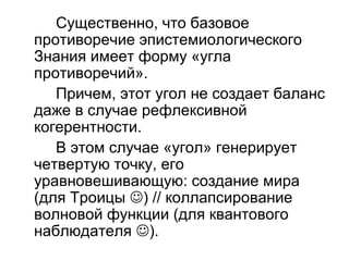 Существенно, что базовое
противоречие эпистемиологического
Знания имеет форму «угла
противоречий».
Причем, этот угол не создает баланс
даже в случае рефлексивной
когерентности.
В этом случае «угол» генерирует
четвертую точку, его
уравновешивающую: создание мира
(для Троицы ) // коллапсирование
волновой функции (для квантового
наблюдателя ).
 