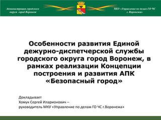 Докладывает
Хомук Сергей Иларионович –
руководитель МКУ «Управление по делам ГО ЧС г.Воронежа»
Особенности развития Единой
дежурно-диспетчерской службы
городского округа город Воронеж, в
рамках реализации Концепции
построения и развития АПК
«Безопасный город»
Администрация городского
округа город ВоронежАдминистрация городского
округа город Воронеж
МКУ «Управление по делам ГО ЧС
г. Воронежа»
 