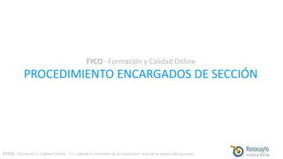 FYCO · Formación y Calidad Online · “La calidad no proviene de la inspección, sino de la mejora del proceso”
FYCO · Formación y Calidad Online
PROCEDIMIENTO ENCARGADOS DE SECCIÓN
 