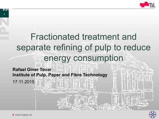 u www.tugraz.at
Fractionated treatment and
separate refining of pulp to reduce
energy consumption
17.11.2015
Rafael Giner Tovar
Institute of Pulp, Paper and Fibre Technology
1
 