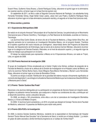 Informe de Actividades 2008-2012
187
Svarch Pérez, Guillermo Viana Álvarez, y Daniel Rodríguez Corlay, obtuvieron el quinto lugar en la eliminatoria
con examen escrito y el tercer lugar en la fase final de examen oral.
En septiembre de 2011, se llevó a cabo el Segundo Concurso Nacional de Fisiología. Los estudiantes Aurig
Fernando Fernández Ochoa, Ángel Adrián Cesar Juárez, Jesús Iván Lara Prado y Guillermo Rodríguez Nava
obtuvieron el primer lugar en la fase eliminatoria (evaluación escrita) y el segundo en la fase final (concurso oral).
8.7 Otros eventos y premios
8.7.1 Expociencias Metropolitana 2008
Se realizó en el conjunto Amoxcali Tlahuizcalpan de la Facultad de Ciencias, fue patrocinado por el Movimiento
Internacional para el Recreo Científico y Tecnológico y la Red Nacional de Actividades Juveniles en Ciencia y
Tecnología.
Los alumnos Elisa Carlón Zárate, de tercer año de la Facultad de Medicina, y Diego Adrián Oliva Rico, del
segundo semestre de la Licenciatura en Investigación Biomédica Básica, con el proyecto titulado: “Cambios
en el epitelio superficial del ovario inducido por andrógenos”, desarrollado dentro del Programa de Desarrollo
Gonadal, del Departamento de Embriología, bajo la tutoría de la doctora Carmen Méndez, obtuvieron el primer
lugar en la categoría de Ciencias Exactas y Naturales, en el nivel de educación superior, y el segundo lugar de
todos los trabajos que participaron en el evento.
El trabajo fue seleccionado para representar a México en la II Expociencias Africana, con sede en Trípoli,
Libia, en agosto de 2008.
8.7.2 XIX Premio Nacional de Investigación 2008
El grupo de Investigación Clínica encabezado por el doctor Virgilio Lima Gómez, profesor de posgrado de la
Facultad de Medicina y titular de la Jefatura de la División de Investigación en el Hospital Juárez de México, así
como los alumnos Patricia Muñoz Ibarra, Dulce Milagros Razo-Blanco Hernández y Myriam Lucía Hernández
Rojas, obtuvieron el primer lugar en el área de Biomédica Clínica.
El premio se otorgó al estudio “Distribución de la gravedad del edema macular clínicamente significativo al
momentodeldiagnóstico”yseentregóenlaAcademiaNacionaldeMedicinaporlasfundacionesGlaxoSmithKline
y Mexicana para la Salud.
8.7.3 Premio “Doctor Gustavo Baz Prada”
Reconoce a los alumnos distinguidos por su participación en programas de Servicio Social con impacto social,
dirigidos a la población menos favorecida, que coadyuven a mejorar sus condiciones de vida y contribuyan así
al desarrollo económico, social y educativo del país.
En 2008, se otorgó a 160 universitarios, entre ellos a uno de la Licenciatura de Investigación Biomédica
Básica y a 18 de la de Médico Cirujano.
En 2009, 12 alumnos fueron acreedores y, en 2010, el jurado que designó el Consejo Técnico de la Facultad
de Medicina, seleccionó 10 pasantes de Medicina para recibir este premio.
8.7.4 Premio GEA-PUIS a la Investigación
En 2009, la doctora Daniela Gutiérrez Men­doza, residente de la especialidad en Dermatología del Hospital
General “Doctor Manuel Gea González” de la Secre­taría de Salud, lo recibió por el trabajo titulado: “¿La lesión
en golpe de sable asociada a atrofia hemi­facial progresiva es un subtipo de morfea lineal?”.
 