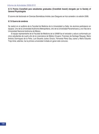 Informe de Actividades 2008-2012
188
8.7.5 Premio Cranefield para estudiantes graduados (Cranefield Award) otorgado por la Society of
General Physiologists
El alumno del doctorado en Ciencias Biomédicas Andrés Jara Oseguera se hizo acreedor a la edición 2008.
8.7.6 Guerra de cerebros
Se realizó en el auditorio de la Facultad de Medicina de la Universidad La Salle, los alumnos participaron en
equipos. Uno de la Universidad Autónoma Metropolitana, otro de la Universidad Panamericana y uno más de la
Universidad Nacional Autónoma de México. 	
El equipo representante de la Facultad de Medicina de la UNAM fue el vencedor y estuvo conformado por
cinco estudiantes de cuarto año de la Licenciatura de Médico Cirujano: Francisco de Santiago Requejo, Mario
Antonio Domínguez de la Peña, Luis Eduardo Juárez Orozco, Fernanda Pérez Gay Juárez y Mario Eduardo
Trejo Ávila; además, fue la primera universidad invitada en ganar este concurso.
 