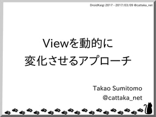 DroidKaigi 2017 - 2017/03/09 @cattaka_net
Viewを動的に
変化させるアプローチ
Takao Sumitomo
@cattaka_net
 