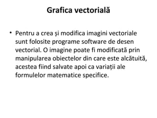 Grafica vectorială
• Pentru a crea și modifica imagini vectoriale
sunt folosite programe software de desen
vectorial. O imagine poate fi modificată prin
manipularea obiectelor din care este alcătuită,
acestea fiind salvate apoi ca variații ale
formulelor matematice specifice.
 