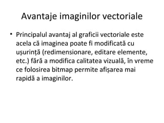 Avantaje imaginilor vectoriale
• Principalul avantaj al graficii vectoriale este
acela că imaginea poate fi modificată cu
ușurință (redimensionare, editare elemente,
etc.) fără a modifica calitatea vizuală, în vreme
ce folosirea bitmap permite afișarea mai
rapidă a imaginilor.
 