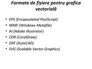 Formate de fișiere pentru grafica
vectorială
• EPS (Encapsulated PostScript)
• WMF (Windows Metafile)
• AI (Adobe Illustrator)
• CDR (CorelDraw)
• DXF (AutoCAD)
• SVG (Scalable Vector Graphics)
 