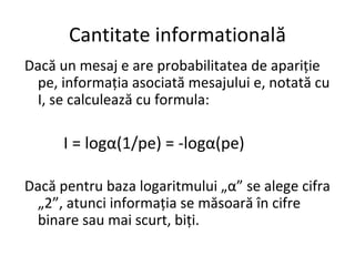 Cantitate informatională
Dacă un mesaj e are probabilitatea de apariție
pe, informația asociată mesajului e, notată cu
I, se calculează cu formula:
I = logα(1/pe) = -logα(pe)
Dacă pentru baza logaritmului „α” se alege cifra
„2”, atunci informația se măsoară în cifre
binare sau mai scurt, biți.
 