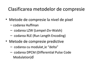 Clasificarea metodelor de compresie
• Metode de compresie la nivel de pixel
– codarea Huffman
– codarea LZW (Lempel-Ziv-Walsh)
– codarea RLE (Run Length Encoding)
• Metode de compresie predictive
– codarea cu modulat¸ie “delta”
– codarea DPCM (Differential Pulse Code
Modulation)d
 