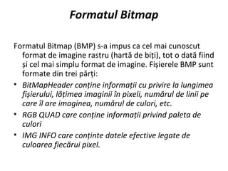 Formatul Bitmap
Formatul Bitmap (BMP) s-a impus ca cel mai cunoscut
format de imagine rastru (hartă de biți), tot o dată fiind
și cel mai simplu format de imagine. Fișierele BMP sunt
formate din trei părți:
• BitMapHeader conține informații cu privire la lungimea
fișierului, lățimea imaginii în pixeli, numărul de linii pe
care îl are imaginea, numărul de culori, etc.
• RGB QUAD care conține informații privind paleta de
culori
• IMG INFO care conținte datele efective legate de
culoarea fiecărui pixel.
 