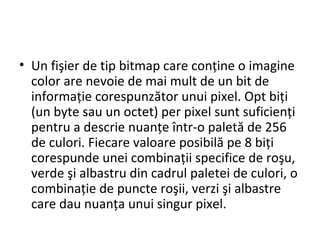• Un fişier de tip bitmap care conține o imagine
color are nevoie de mai mult de un bit de
informație corespunzător unui pixel. Opt biți
(un byte sau un octet) per pixel sunt suficienți
pentru a descrie nuanțe într-o paletă de 256
de culori. Fiecare valoare posibilă pe 8 biți
corespunde unei combinații specifice de roşu,
verde şi albastru din cadrul paletei de culori, o
combinație de puncte roşii, verzi şi albastre
care dau nuanța unui singur pixel.
 