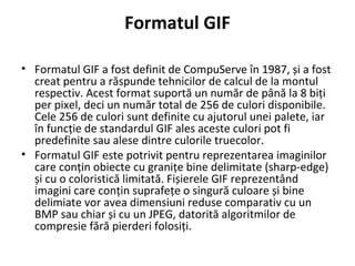 Formatul GIF
• Formatul GIF a fost definit de CompuServe în 1987, și a fost
creat pentru a răspunde tehnicilor de calcul de la montul
respectiv. Acest format suportă un număr de până la 8 biți
per pixel, deci un număr total de 256 de culori disponibile.
Cele 256 de culori sunt definite cu ajutorul unei palete, iar
în funcție de standardul GIF ales aceste culori pot fi
predefinite sau alese dintre culorile truecolor.
• Formatul GIF este potrivit pentru reprezentarea imaginilor
care conțin obiecte cu granițe bine delimitate (sharp-edge)
și cu o coloristică limitată. Fișierele GIF reprezentând
imagini care conțin suprafețe o singură culoare și bine
delimiate vor avea dimensiuni reduse comparativ cu un
BMP sau chiar și cu un JPEG, datorită algoritmilor de
compresie fără pierderi folosiți.
 