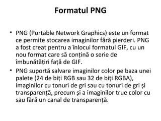 Formatul PNG
• PNG (Portable Network Graphics) este un format
ce permite stocarea imaginilor fără pierderi. PNG
a fost creat pentru a înlocui formatul GIF, cu un
nou format care să conțină o serie de
îmbunătățiri față de GIF.
• PNG suportă salvare imaginilor color pe baza unei
palete (24 de biți RGB sau 32 de biți RGBA),
imaginilor cu tonuri de gri sau cu tonuri de gri și
transparență, precum și a imaginilor true color cu
sau fără un canal de transparență.
 