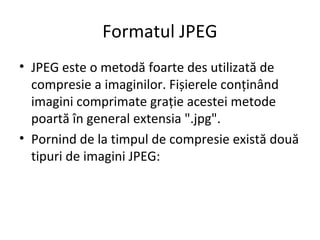 Formatul JPEG
• JPEG este o metodă foarte des utilizată de
compresie a imaginilor. Fișierele conținând
imagini comprimate grație acestei metode
poartă în general extensia ".jpg".
• Pornind de la timpul de compresie există două
tipuri de imagini JPEG:
 