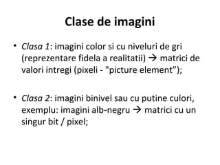Clase de imagini
• Clasa 1: imagini color si cu niveluri de gri
(reprezentare fidela a realitatii)  matrici de
valori intregi (pixeli - "picture element”);
• Clasa 2: imagini binivel sau cu putine culori,
exemplu: imagini alb negru‑  matrici cu un
singur bit / pixel;
 