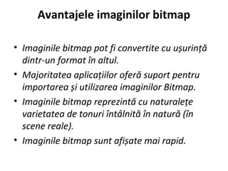Avantajele imaginilor bitmap
• Imaginile bitmap pot fi convertite cu ușurință
dintr-un format în altul.
• Majoritatea aplicațiilor oferă suport pentru
importarea și utilizarea imaginilor Bitmap.
• Imaginile bitmap reprezintă cu naturalețe
varietatea de tonuri întâlnită în natură (în
scene reale).
• Imaginile bitmap sunt afișate mai rapid.
 