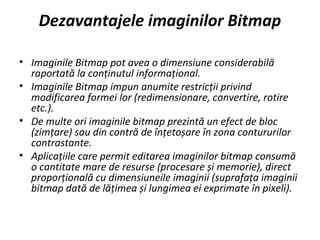 Dezavantajele imaginilor Bitmap
• Imaginile Bitmap pot avea o dimensiune considerabilă
raportată la conținutul informațional.
• Imaginile Bitmap impun anumite restricții privind
modificarea formei lor (redimensionare, convertire, rotire
etc.).
• De multe ori imaginile bitmap prezintă un efect de bloc
(zimțare) sau din contră de înțetoșare în zona contururilor
contrastante.
• Aplicațiile care permit editarea imaginilor bitmap consumă
o cantitate mare de resurse (procesare și memorie), direct
proporțională cu dimensiuneile imaginii (suprafața imaginii
bitmap dată de lățimea și lungimea ei exprimate în pixeli).
 