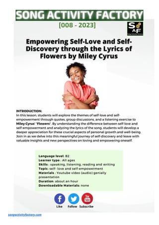 INTRODUCTION:
In this lesson, students will explore the themes of self-love and self-
empowerment through quotes, group discussions, and a listening exercise to
Miley Cyrus' "Flowers". By understanding the difference between self-love and
self-empowerment and analyzing the lyrics of the song, students will develop a
deeper appreciation for these crucial aspects of personal growth and well-being.
Join in as we delve into this meaningful journey of self-discovery and leave with
valuable insights and new perspectives on loving and empowering oneself.
[008 - 2023]
songactivityfactory.com
Like Follow Subscribe
Language level: B2
Learner type : All ages
Skills : speaking, listening, reading and writing
Topic: self- love and self-empowerment
Materials : Youtube video (audio) genially
presentation
Duration: about an hour
Downloadable Materials: none
 