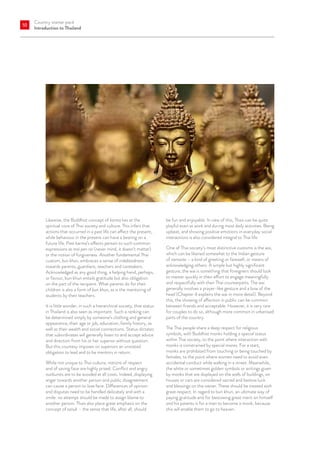 Country starter pack
Introduction to Thailand
10
Likewise, the Buddhist concept of karma lies at the
spiritual core of Thai society and culture. This infers that
actions that occurred in a past life can affect the present,
while behaviour in the present can have a bearing on a
future life. Past karma’s effects pertain to such common
expressions as mai pen rai (never mind, it doesn’t matter)
or the notion of forgiveness. Another fundamental Thai
custom, bun khun, embraces a sense of indebtedness
towards parents, guardians, teachers and caretakers.
Acknowledged as any good thing, a helping hand, perhaps,
or favour, bun khun entails gratitude but also obligation
on the part of the recipient. What parents do for their
children is also a form of bun khun, as is the mentoring of
students by their teachers.
It is little wonder, in such a hierarchical society, that status
in Thailand is also seen as important. Such a ranking can
be determined simply by someone’s clothing and general
appearance, their age or job, education, family history, as
well as their wealth and social connections. Status dictates
that subordinates will generally listen to and accept advice
and direction from his or her superior without question.
But this courtesy imposes on superiors an unstated
obligation to lead and to be mentors in return.
While not unique to Thai culture, notions of respect
and of saving face are highly prized. Conflict and angry
outbursts are to be avoided at all costs. Indeed, displaying
anger towards another person and public disagreement
can cause a person to lose face. Differences of opinion
and disputes need to be handled delicately and with a
smile: no attempt should be made to assign blame to
another person. Thais also place great emphasis on the
concept of sanuk – the sense that life, after all, should
be fun and enjoyable. In view of this, Thais can be quite
playful even at work and during most daily activities. Being
upbeat, and showing positive emotions in everyday social
interactions is also considered integral to Thai life.
One of Thai society’s most distinctive customs is the wai,
which can be likened somewhat to the Indian gesture
of namaste – a kind of greeting or farewell, or means of
acknowledging others. A simple but highly significant
gesture, the wai is something that foreigners should look
to master quickly in their effort to engage meaningfully
and respectfully with their Thai counterparts. The wai
generally involves a prayer-like gesture and a bow of the
head (Chapter 4 explains the wai in more detail). Beyond
this, the showing of affection in public can be common
between friends and acceptable. However, it is very rare
for couples to do so, although more common in urbanised
parts of the country.
The Thai people share a deep respect for religious
symbols, with Buddhist monks holding a special status
within Thai society, to the point where interaction with
monks is constrained by special mores. For a start,
monks are prohibited from touching or being touched by
females, to the point where women need to avoid even
accidental conduct while walking in a street. Meanwhile,
the white or sometimes golden symbols or writings given
by monks that are displayed on the walls of buildings, on
houses or cars are considered sacred and bestow luck
and blessings on the owner. These should be treated with
great respect. In regard to bun khun, an ultimate way of
paying gratitude and for bestowing great merit on himself
and his parents is for a man to become a monk, because
this will enable them to go to heaven.
 