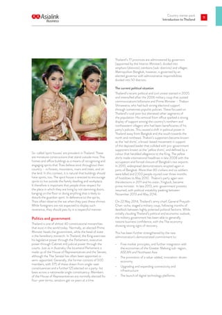 Country starter pack
Introduction to Thailand
11
So-called ‘spirit houses’ are prevalent in Thailand. These
are miniature constructions that stand outside most Thai
homes and office buildings as a means of recognising and
engaging spirits that Thais believe exist throughout their
country – in forests, mountains, rivers and trees, and on
the land. In this context, it is natural that buildings should
have spirits, too. The spirit house is erected to encourage
spirits to live outside the family dwelling and workplace.
It therefore is important that people show respect for
the place in which they are living by not slamming doors,
banging on the floor or doing anything that is likely to
disturb the guardian spirit. In deference to the spirits,
Thais often observe the wai when they pass these shrines.
While foreigners are not expected to display such
reverence, they should pass by in a respectful manner.
Politics and government
Thailand is one of almost 40 constitutional monarchies
that exist in the world today. Normally, an elected Prime
Minister heads the government, while the head of state
is the hereditary monarch. In Thailand, the King exercises
his legislative power through the Parliament, executive
power through Cabinet and judicial power through the
courts. Just as in Australia, the bicameral Parliament is
made up of the House of Representatives and the Senate,
although the Thai Senate has often been appointed or
semi-appointed. Generally, the former consists of 500
members, with 375 of these drawn from single-seat
constituencies and a further 125 elected on a party-list
basis across a nationwide single constituency. Members
of the House of Representatives are normally elected for
four-year terms; senators get six years at a time.
Thailand’s 77 provinces are administered by governors
(appointed by the Interior Minister), divided into
amphurs (districts), tambons (sub-districts) and villages.
Metropolitan Bangkok, however, is governed by an
elected governor with administrative responsibilities
divided into 50 districts.
The current political situation
Thailand’s recent political and civil unrest started in 2005
and intensified after the 2006 military coup that ousted
communications billionaire and Prime Minister – Thaksin
Shinawatra, who had built strong electoral support
through sometimes populist policies. These focused on
Thailand’s rural poor but alienated other segments of
the population. His removal from office sparked a strong
display of support among the country’s northern and
northeastern villagers who had been beneficiaries of his
party’s policies. This caused a shift in political power in
Thailand away from Bangkok and the south towards the
north and northeast. Thaksin’s supporters became known
as the ‘red shirts’, a broad-based movement in support
of the deposed leader that collided with pro-government
supporters known as the ‘yellow shirts’, and defined by a
colour that heralded allegiance to the King. The yellow
shirts made international headlines in late 2008 with the
occupation and forced closure of Bangkok’s two airports.
In 2010, widespread demonstrations erupted again in
parts of Bangkok. More than 80 civilians and six soldiers
were killed and 2,100 people injured over three months
of hostilities to May 2010. Thaksin’s party again won
the elections in 2011 and his sister, Yingluck, became
prime minister. In late 2013, anti-government protests
resumed, with political instability peaking between
November 2013 and May 2014.
On 22 May 2014, Thailand’s army chief, General Prayuth
Chan-ocha, staged a military coup, following months of
deadlock between highly polarised political factions. While
initially clouding Thailand’s political and economic outlook,
the military government has been able to generally
restore business confidence, with the Thai economy
showing strong signs of recovery.
This has been further strengthened by the new
administration’s demonstrated commitment to:
•	 Free market principles, and further integration with
the economies of the Greater Mekong sub-region,
ASEAN and Northeast Asia
•	 The promotion of a value-added, innovation-driven
economy
•	 Upgrading and expanding connectivity and
infrastructure
•	 The launch of digital technology platforms.
 