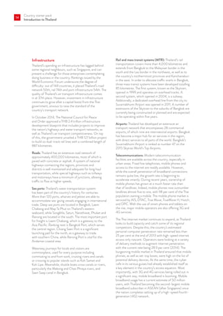 Country starter pack
Introduction to Thailand
14
Infrastructure
Thailand’s spending on infrastructure has lagged behind
some regional neighbours, such as Singapore, and can
present a challenge for those enterprises contemplating
doing business in the country. Rankings issued by the
World Economic Forum underscore the degree of
difficulty: out of 144 countries, it placed Thailand’s road
network 50th, rail 74th and port infrastructure 54th. The
quality of Thailand’s air transport infrastructure comes
in at 37th place. However, investment in infrastructure
continues to grow after a capital boost from the Thai
government, anxious to raise the standard of the
country’s transport network.
In October 2014, The National Council for Peace
and Order approved a THB 2.4 trillion infrastructure
development blueprint that includes projects to improve
the nation’s highways and water transport networks, as
well as Thailand’s air transport competitiveness. On top
of this, the government unveiled a THB 127 billion project
to build six dual-track rail lines with a combined length of
887 kilometres.
Roads: Thailand has an extensive road network of
approximately 400,000 kilometres, most of which is
paved with concrete or asphalt. A system of national
highways connecting the regions, provinces and
districts is well maintained and adequate for long haul
transportation, while special highways such as tollways
and motorways have a minimum of junctions, allowing
traffic to flow at higher speeds.
Sea ports: Thailand’s water transportation system
has been part of the country’s history for centuries.
More than 120 ports, wharves and jetties are able to
accommodate sea-going vessels engaging in international
trade. Deep sea ports are located in Bangkok, Laem
Chabang and Map Ta Phut on Thailand’s eastern
seaboard, while Songkhla, Satun, Narathiwat, Phuket and
Ranong are located in the south. The most important port
for freight is Laem Chabang, which is a gateway to the
Asia Pacific. Ranking next is Bangkok Port, which serves
the central region. Chiang Saen Port is a significant
launching pad for the north, as a gateway to trade
with southern China, while Ranong Port is vital for the
Andaman coastal area.
Waterway journeys for locals and visitors are
commonplace, used for every purpose including
commuting to and from work, cruising rivers and canals
or crossing to popular islands such as Koh Samet and
Koh Lipe. Meanwhile, shuttle boats cross canals or rivers,
particularly the Mekong and Chao Phraya rivers, and
Saen Saep canal in Bangkok.
Rail and mass transit systems (MTR): Thailand’s rail
transportation covers more than 4,000 kilometres and
extends from Bangkok to the Malaysian border in the
south and the Lao border in the northeast, as well as to
the country’s northernmost provinces and Kanchanaburi
in the west. In order to alleviate traffic snarls in Bangkok,
three mass transit systems have been developed totalling
85 kilometres. The first system, known as the Skytrain,
opened in 1999 and operates on overhead tracks. A
second system, which opened in 2004, is a subway.
Additionally, a dedicated overhead line from the city to
Suvarnabhumi Airport was opened in 2011. A number of
extensions of the Skytrain to the suburbs of Bangkok are
currently being constructed or planned and are expected
to be operating within five years.
Airports: Thailand has developed an extensive air
transport network that encompasses 28 commercial
airports, of which nine are international airports. Bangkok
has become a major hub for air services in the region,
with direct services to all parts of the world. Bangkok’s
Suvarnabhumi Airport is ranked as number 47 on the
2015 Skytrax World’s Top Airports.
Telecommunications: Modern telecommunication
facilities are available across the country, especially in
urban areas. Fixed line telephones, mobile phones and
access to the internet are readily available. However,
while the overall penetration of broadband connections
remains quite low, the growth rate is beginning to
accelerate smartly. During recent years, ownership of
mobile phones has grown at a much faster rate than
that of landlines. Indeed, mobile phones now outnumber
landlines almost five to one, with 98 per cent of the Thai
population owning a mobile. The mobile phone market is
serviced by AIS, DTAC, True Move, TrueMove H, Hutch,
and DPC. With the use of smart phones and tablets on
the rise, major mobile operators are also offering 3G and
4G services.
The Thai internet market continues to expand, as Thailand
looks to build capacity and catch some of its regional
competitors. Despite this, the country’s estimated
personal computer penetration rate remained less than
25 per cent at the end of 2013 with high-speed internet
access only nascent. Operators were looking at a variety
of delivery methods to augment internet penetration
with the current rate being 28.9 per cent (2014). The
burgeoning mobile market in Thailand ensured that mobile
phones, as well as set-top boxes, were high on the list of
potential delivery devices. At the same time, the cyber
cafe in its various guises had already established itself as
a key element in the country’s access equation. Most
importantly, with 3G and 4G services being rolled out in
a significant way, mobile broadband is booming. Mobile
broadband usage has a current estimate of 50 million
users, with Thailand becoming the second-largest mobile
broadband subscriber in ASEAN (after Singapore) once
the nation completes setting up of a high-speed fourth-
generation (4G) network.
 