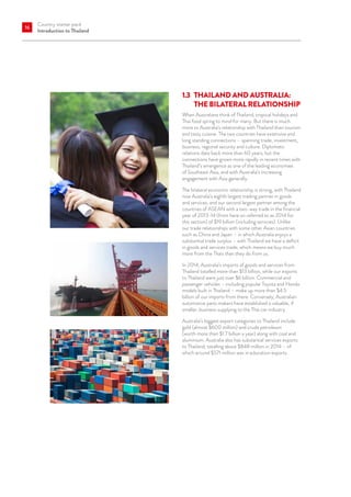 Country starter pack
Introduction to Thailand
16
1.3	THAILAND AND AUSTRALIA:
THE BILATERAL RELATIONSHIP
When Australians think of Thailand, tropical holidays and
Thai food spring to mind for many. But there is much
more to Australia’s relationship with Thailand than tourism
and tasty cuisine. The two countries have extensive and
long standing connections – spanning trade, investment,
business, regional security and culture. Diplomatic
relations date back more than 60 years, but the
connections have grown more rapidly in recent times with
Thailand’s emergence as one of the leading economies
of Southeast Asia, and with Australia’s increasing
engagement with Asia generally.
The bilateral economic relationship is strong, with Thailand
now Australia’s eighth largest trading partner in goods
and services, and our second largest partner among the
countries of ASEAN with a two-way trade in the financial
year of 2013-14 (from here on referred to as 2014 for
this section) of $19 billion (including services). Unlike
our trade relationships with some other Asian countries
such as China and Japan – in which Australia enjoys a
substantial trade surplus – with Thailand we have a deficit
in goods and services trade, which means we buy much
more from the Thais than they do from us.
In 2014, Australia’s imports of goods and services from
Thailand totalled more than $13 billion, while our exports
to Thailand were just over $6 billion. Commercial and
passenger vehicles – including popular Toyota and Honda
models built in Thailand – make up more than $4.5
billion of our imports from there. Conversely, Australian
automotive parts makers have established a valuable, if
smaller, business supplying to the Thai car industry.
Australia’s biggest export categories to Thailand include
gold (almost $600 million) and crude petroleum
(worth more than $1.7 billion a year) along with coal and
aluminium. Australia also has substantial services exports
to Thailand, totalling about $848 million in 2014 – of
which around $571 million was in education exports.
 