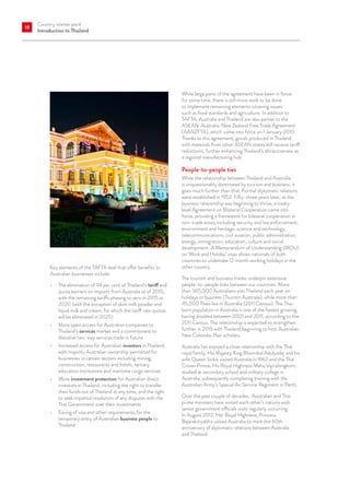 Country starter pack
Introduction to Thailand
18
Key elements of the TAFTA deal that offer benefits to
Australian businesses include:
•	 The elimination of 94 per cent of Thailand’s tariff and
quota barriers on imports from Australia as of 2010,
with the remaining tariffs phasing to zero in 2015 or
2020 (with the exception of skim milk powder and
liquid milk and cream, for which the tariff rate quotas
will be eliminated in 2025)
•	 More open access for Australian companies to
Thailand’s services market and a commitment to
liberalise two-way services trade in future
•	 Increased access for Australian investors in Thailand,
with majority Australian ownership permitted for
businesses in certain sectors including mining,
construction, restaurants and hotels, tertiary
education institutions and maritime cargo services
•	 More investment protection for Australian direct
investors in Thailand, including the right to transfer
their funds out of Thailand at any time, and the right
to seek impartial resolution of any disputes with the
Thai Government over their investments
•	 Easing of visa and other requirements for the
temporary entry of Australian business people to
Thailand.
While large parts of the agreement have been in force
for some time, there is still more work to be done
to implement remaining elements covering issues
such as food standards and agriculture. In addition to
TAFTA, Australia and Thailand are also parties to the
ASEAN-Australia-New Zealand Free Trade Agreement
(AANZFTA), which came into force on 1 January 2010.
Thanks to this agreement, goods produced in Thailand
with materials from other ASEAN states still receive tariff
reductions, further enhancing Thailand’s attractiveness as
a regional manufacturing hub.
People-to-people ties
While the relationship between Thailand and Australia
is unquestionably dominated by tourism and business, it
goes much further than that. Formal diplomatic relations
were established in 1952. Fifty-three years later, as the
business relationship was beginning to thrive, a treaty-
level Agreement on Bilateral Cooperation came into
force, providing a framework for bilateral cooperation in
non-trade areas, including security and law enforcement,
environment and heritage, science and technology,
telecommunications, civil aviation, public administration,
energy, immigration, education, culture and social
development. A Memorandum of Understanding (MOU)
on ‘Work and Holiday’ visas allows nationals of both
countries to undertake 12 month working holidays in the
other country.
The tourism and business trades underpin extensive
people-to-people links between our countries. More
than 565,000 Australians visit Thailand each year on
holidays or business (Tourism Australia), while more than
45,000 Thais live in Australia (2011 Census). The Thai-
born population in Australia is one of the fastest growing,
having doubled between 2001 and 2011, according to the
2011 Census. The relationship is expected to strengthen
further in 2015 with Thailand beginning to host Australian
New Colombo Plan scholars.
Australia has enjoyed a close relationship with the Thai
royal family. His Majesty King Bhumibol Adulyadej and his
wife Queen Sirikit visited Australia in 1962 and the Thai
Crown Prince, His Royal Highness Maha Vajiralongkorn,
studied at secondary school and military college in
Australia, subsequently completing training with the
Australian Army’s Special Air Service Regiment in Perth.
Over the past couple of decades, Australian and Thai
prime ministers have visited each other’s nations with
senior government officials visits regularly occurring.
In August 2012, Her Royal Highness, Princess
Bajarakitiyabha visited Australia to mark the 60th
anniversary of diplomatic relations between Australia
and Thailand.
 
