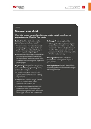 Country starter pack
Getting started in Thailand
27
Common areas of risk
When doing business overseas, Australians must consider multiple areas of risks and
associated potential difficulties. These include:
Political risk: How stable is the market
politically, economically and socially?
•	 Government and international enforced
trade embargoes may affect the flow of
goods and services and could affect your
delivery of goods and getting paid
•	 Another potential consideration is whether
the country complies with international
law requirements, such as on human rights,
trade sanctions and recognition of personal
property rights.
Legal and regulatory risk: Challenges may
arise due to differing legal and regulatory
systems. For example:
•	 Common law systems verses civil law
systems, IP issues, taxation and auditing
requirements
•	 Differences in contract law: get tailored
advice on contract terms due to
differences with contract laws
•	 Access to courts and dispute resolution
mechanisms: some countries may not
permit local litigation or place restrictions
on the types of claims that can be made.
Bribery, graft and corruption risk:
•	 Bribery, graft and corruption are illegal in
most countries around the world. Under
Australian law (Division 70 of the Criminal
Code Act 1995) ) you can face criminal
prosecution in Australia for bribing a public
official in another country.
Exchange rate risk: How will adverse
movements in exchange rates impact on
your profits?
Non-payment risk: What is the likelihood
of your suppliers or customers defaulting or
becoming insolvent?
 