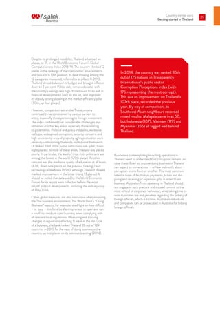 Country starter pack
Getting started in Thailand
29
Despite its prolonged instability, Thailand advanced six
places, to 31, in the World Economic Forum’s Global
Competitiveness Index 2013-14. The country climbed 12
places in the rankings of macroeconomic environments
and now sits in 19th position, its best showing among the
12 categories measured, referred to as pillars. In 2013,
Thailand almost balanced its budget and brought inflation
down to 2 per cent. Public debt remained stable, with
the country’s savings rate high. It continued to do well in
financial development (34th on the list) and improved
its already strong showing in the market efficiency pillar
(30th, up four places).
However, competition within the Thai economy
continued to be constrained by various barriers to
entry, especially those pertaining to foreign investment.
The index confirmed that considerable challenges also
remained in other key areas, especially those relating
to governance. Political and policy instability, excessive
red tape, widespread corruption, security concerns and
high uncertainty around property rights protection were
seriously undermining Thailand’s institutional framework
(it ranked 93rd in the public institutions sub-pillar, down
eight places). In most of these areas, Thailand was placed
poorly. In particular, the level of trust in its politicians was
among the lowest in the world (129th place). Another
concern was the mediocre quality of education at all levels
(87th, down nine places on the previous rankings) and
technological readiness (65th), although Thailand showed
marked improvement in the latter (rising 13 places). It
should be noted that data used by the World Economic
Forum for its report were collected before the most
recent political developments, including the military coup
of May 2014.
Other global measures are also instructive when assessing
the Thai business environment. The World Bank’s “Doing
Business” reports, for example, shed light on how difficult
– or easy – it is for a local entrepreneur to open and run
a small-to-medium sized business when complying with
all relevant local regulations. Measuring and tracking
changes in regulations affecting 11 areas in the life cycle
of a business, the bank ranked Thailand 26 out of 189
countries in 2015 for the ease of doing business in the
country, up two places on its previous standing (2014).
In 2014, the country was ranked 85th
out of 175 nations in Transparency
International’s public sector
Corruption Perceptions Index (with
175 representing the most corrupt).
This was an improvement on Thailand’s
107th place, recorded the previous
year. By way of comparison, its
Southeast Asian neighbours recorded
mixed results: Malaysia came in at 50,
but Indonesia (107), Vietnam (119) and
Myanmar (156) all lagged well behind
Thailand.
Businesses contemplating launching operations in
Thailand need to understand that corruption remains an
issue there. Even so, anyone doing business in Thailand
can expect to come across – or hear indirectly about –
corruption in one form or another. This most common
take the form of facilitation payments, bribes and the
giving and receiving of expensive gifts in order to win
business. Australian firms operating in Thailand should
not engage in such practice and instead commit to the
most ethical of corporate behaviour, while taking time to
note Australian law and penalties regarding the bribery of
foreign officials, which is a crime. Australian individuals
and companies can be prosecuted in Australia for bribing
foreign officials.
 