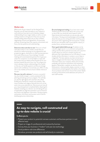 Country starter pack
Getting started in Thailand
33
Market visits
While much of your research can be directed from
Australia, you will need ultimately to visit Thailand to
verify what you have learnt and to develop a deeper
understanding of your target market, as well as to start
making contacts on the ground. Only once you have
started building relationships will you feel confident
negotiating contracts and agreements. As previously
outlined, cementing these links requires commitment and
focus, but also patience and understanding.
Determine where and when to visit. There are no fixed
rules about when to visit a market, except that you
should do so before entering into any agreements with
prospective agents, distributors or other business partners
that could influence your future dealings. Consider
meeting with several potential partners first to give you
a basis for comparison. It can be helpful to meet with
the contact that you believe will be the best fit for your
business towards the end of your trip. This will give you
time to develop a better understanding of the market
so that you can handle questions and discuss strategic
options with confidence. Concentrate your effort on only
one or two markets at first to ensure a better chance of
success.
Plan your trip well in advance. To ensure a successful
trip, you should arrange in-country assistance for the
planning and setting up of your program. This will help
you see the right agents and customers who will be
briefed and screened for interest and suitability. Take
note of holidays and religious festivals that occur at the
same time as your planned visit. Also ensure you have all
your required paperwork completed before departing for
Thailand, including your relevant visa and taking with you
(if applicable) any legal documentation such as financial
documents and regulation information. Having company
and product information and business cards is vital for
developing business relationships.
An easy-to-navigate, well-constructed and
up-to-date website is crucial
It allows you to:
•	 Present your product to potential overseas customers and business partners in cost-
effective ways
•	 Project an image of a professional and trustworthy business
•	 Convey that your business is “modern” and uses new technology
•	 Avoid problems with time differences
•	 Introduce, promote new products and sell directly to customers.
Do some background reading. If you have never visited
Thailand and don’t know much about the country and
its way of life, you should do some research online.
News articles and travel books can also provide useful
information. Having some broad background knowledge
about the area you are visiting will inform and focus your
discussions when negotiating with local partners. Guides
like this one, and others with a more specific industry or
product focus, will also be beneficial.
Have a good website before you go: A website can be
a double-edged sword: it is a convenient and powerful
calling card that allows potential associates and customers
to learn about you and your company quickly and
efficiently. But a bad website can turn off clients if it looks
shoddy and the information it contains is out of date or
indigestible. The best websites are clean and attractive,
easy to navigate and informative. They should present
information about your company clearly and concisely,
preferably with attractive illustrations and interesting
graphics. Remember, a website can also be a form of
endorsement: where possible, display customer or client
endorsements and photographs that testify to the quality
of your products and services. Ensure that contact details
are easy to find and link email addresses with photos of
each staff member.
 