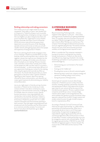 Country starter pack
Getting started in Thailand
34
Building relationships and making connections
Don’t waste a trip to your target market by arriving
unprepared. There really is no point. Save valuable time
on the ground in Thailand by doing as much as possible
before leaving Australia, including any training or research
that can enlighten you about doing business there and
across Southeast Asia. Organisations such as Asialink
Business, Austrade, the Export Council of Australia
(ECA) and various state and territory government
departments are worthy first ports of call. Attending
specialist seminars and courses can allow you to build
valuable networks while getting expert advice from people
with experience of doing business in Thailand.
Part of your planning should include arranging as many
of your meetings in Thailand as possible before you leave
Australia, while reconfirming these a day in advance. Put
together a dossier that maps out your schedule, lists the
addresses for meetings and includes some information
about the people you are meeting. Pack your business
cards: remember to share these routinely and to follow
up with people who offer you their cards. It is courteous –
and recommended – to send an email within 48 hours of
your appointment thanking your contact for the meeting,
while using the opportunity to provide any follow up
information. You should make the point that you intend
getting back to the person within a specific timeframe
regarding any other requests. Apart from opening
channels for future communication, such attention can
create a good impression by demonstrating your reliability
and professionalism.
Just as you might expect in Australia, joining a business
association in Thailand can be a handy way to make
contacts and learn more about contemporary issues
playing out in the local business community. In Bangkok,
for example, there are numerous country-specific
business associations, many long established, with
membership in the hundreds. AustCham Thailand is
the paramount association for Australians wanting to
do business in Thailand to connect with. It is a useful
network of Australian and Thai businesses operating in
both countries. They hold regular networking events and
actively work with the Australian and Thai Governments
to run seminars and other activities. To connect and
find out more about with AustCham, go to: www.
austchamthailand.com.
2.3	POSSIBLE BUSINESS
STRUCTURES
Beyond researching Thailand generally – and your
targeted market segment in particular – there will be
pressing practical considerations for getting established
there. For example, what kind of business structure will
you deploy? Would a local agent be best, or should you
open a branch office? Perhaps you could set up a Thai
company? And what legal and administrative processes
must you negotiate along the way? This section examines
the pros and cons of the various business structures
available, and the legal processes required for each.
While it is possible that Thai companies interested in
buying your products could approach you directly,
having a local presence in Thailand can often be the
most efficient way of gaining a foothold in the market.
Establishing a permanent in country presence can offer
several advantages by:
•	 Demonstrating your commitment to Thai-based
customers
•	 Cutting out the ‘middle man’
•	 Providing direct access to the end customer/supplier
•	 Maintaining direct control over company strategy and
operations, enabling trading in local currency
•	 Easing the process of doing business.
Several types of corporate structures allow foreign
enterprises in Thailand to pursue a variety of business
activities, including companies, partnerships, branches
and representative offices. A key determinant of which
type is best for your venture will be the nature of the
intended business operation. Private or publicly limited
companies owned 50 per cent or more by foreign
interests will be subject to the Foreign Business Act,
which prohibits the operation of certain businesses unless
approval is obtained from the BOI. Foreign investors will
usually conduct business through a limited company,
branch or representative office.
According to Thailand’s Civil and Commercial Code,
there are two types of partnerships: so-called ordinary
partnerships and limited partnerships. When two or
more people decide to invest in one of these types
of partnership, the appointed managing partner is
responsible for registering the partnership with the
commercial registration office of the province in which
its head office is located. Limited partnerships must only
be managed by a partner with unlimited liability. The fee
for registering a partnership is THB 100 for every THB
100,000 of registered capital, or fraction thereof. The
minimum fee is THB 1,000 and the maximum THB
5,000.
 