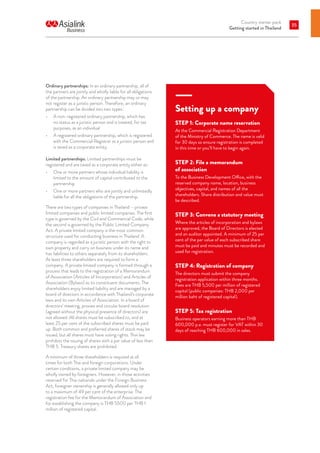 Country starter pack
Getting started in Thailand
35
Ordinary partnerships: In an ordinary partnership, all of
the partners are jointly and wholly liable for all obligations
of the partnership. An ordinary partnership may or may
not register as a juristic person. Therefore, an ordinary
partnership can be divided into two types:
•	 A non-registered ordinary partnership, which has
no status as a juristic person and is treated, for tax
purposes, as an individual
•	 A registered ordinary partnership, which is registered
with the Commercial Registrar as a juristic person and
is taxed as a corporate entity.
Limited partnerships: Limited partnerships must be
registered and are taxed as a corporate entity either as:
•	 One or more partners whose individual liability is
limited to the amount of capital contributed to the
partnership
•	 One or more partners who are jointly and unlimitedly
liable for all the obligations of the partnership.
There are two types of companies in Thailand – private
limited companies and public limited companies. The first
type is governed by the Civil and Commercial Code, while
the second is governed by the Public Limited Company
Act. A private limited company is the most common
structure used for conducting business in Thailand. A
company is regarded as a juristic person with the right to
own property and carry on business under its name and
has liabilities to others separately from its shareholders.
At least three shareholders are required to form a
company. A private limited company is formed through a
process that leads to the registration of a Memorandum
of Association (Articles of Incorporation) and Articles of
Association (Bylaws) as its constituent documents. The
shareholders enjoy limited liability and are managed by a
board of directors in accordance with Thailand’s corporate
laws and its own Articles of Association. In a board of
directors’ meeting, proxies and circular board resolution
(agreed without the physical presence of directors) are
not allowed. All shares must be subscribed to, and at
least 25 per cent of the subscribed shares must be paid
up. Both common and preferred shares of stock may be
issued, but all shares must have voting rights. Thai law
prohibits the issuing of shares with a par value of less than
THB 5. Treasury shares are prohibited.
A minimum of three shareholders is required at all
times for both Thai and foreign corporations. Under
certain conditions, a private limited company may be
wholly owned by foreigners. However, in those activities
reserved for Thai nationals under the Foreign Business
Act, foreigner ownership is generally allowed only up
to a maximum of 49 per cent of the enterprise. The
registration fee for the Memorandum of Association and
for establishing the company is THB 5500 per THB 1
million of registered capital.
Setting up a company
STEP 1: Corporate name reservation
At the Commercial Registration Department
of the Ministry of Commerce. The name is valid
for 30 days so ensure registration is completed
in this time or you’ll have to begin again.
STEP 2: File a memorandum
of association
To the Business Development Office, with the
reserved company name, location, business
objectives, capital, and names of all the
shareholders. Share distribution and value must
be described.
STEP 3: Convene a statutory meeting
Where the articles of incorporation and bylaws
are approved, the Board of Directors is elected
and an auditor appointed. A minimum of 25 per
cent of the par value of each subscribed share
must be paid and minutes must be recorded and
used for registration.
STEP 4: Registration of company
The directors must submit the company
registration application within three months.
Fees are THB 5,500 per million of registered
capital (public companies: THB 2,000 per
million baht of registered capital).
STEP 5: Tax registration
Business operators earning more than THB
600,000 p.a. must register for VAT within 30
days of reaching THB 600,000 in sales.
 