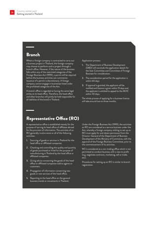 Country starter pack
Getting started in Thailand
36
Branch
Where a foreign company is contracted to carry out
a business project in Thailand, the foreign company
may choose to perform such a project through a
branch office. However, if the nature of the business
falls within any of the restricted categories of the
Foreign Business Act (1999), a permit will be required
before the business activities can commence.
Issuance of a permit is discretionary. A foreign
company cannot engage in businesses listed under
the prohibited categories of the Act.
A branch office is regarded as having the same legal
entity as its head office. Therefore, the head office
and other branches will jointly be held responsible for
all liabilities of the brand in Thailand.
Application process:
1. 	 The Department of Business Development
(DBD) will conclude the application details for
the Sub-Committee and Committee of Foreign
Business for consideration.
2.	 
The consideration period for the application is
within 60 days
3.	
If approval is granted, the applicant will be
notified and licence is given within 15 days and
the applicant is entitled to appeal to the MOC
within 30 days.
The whole process of applying for a business licence
will take around two to three months.
Representative Office (RO)
A representative office is established merely for the
purpose of serving its head office of affiliates abroad
for the provision of information. The activities of an
RO generally involve some or all of the following
activities:
1.	 
Sourcing of goods or services in Thailand for the
head office or affiliated companies.
2.	 Checking and controlling the quality and quantity
of goods purchased or hired for the purpose of
manufacturing in Thailand by the head office or
affiliated companies.
3.	 Giving advice concerning the goods of the head
office or affiliated companies sold to agents or
customers.
4.	 Propagation of information concerning new
goods or new services of the head office.
5.	 Reporting to the head office on the general
business trends or movements in Thailand.
Under the Foreign Business Act (1999), the activities
an RO are considered as a service business under the
Act, whereby a foreign company wishing to set up an
RO must apply for and obtain permission from the
Director-General of the Department of Business
Development of the Ministry of Commerce, with the
approval of the Foreign Business Committee, prior to
the commencement of its activities.
RO is considered as a non-trading office which is not
permitted to conduct business with a view to profit
(e.g. negotiate contracts, marketing, sell or trade,
etc).
Procedures for setting up an RO is similar to branch
registration.
 