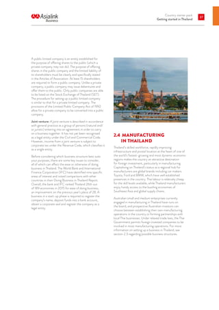 Country starter pack
Getting started in Thailand
37
A public limited company is an entity established for
the purpose of offering shares to the public (which a
private company may not do). The purpose of offering
shares in the public company and the limited liability of
its shareholders must be clearly and specifically stated
in the Articles of Association. At least 15 shareholders
are required to form a public company. Unlike a private
company, a public company may issue debentures and
offer them to the public. Only public companies are able
to be listed on the Stock Exchange of Thailand (SET).
The procedure for setting up a public limited company
is similar to that for a private limited company. The
provisions of the Limited Public Company Act of 1992
allow for a private company to be converted into a public
company.
Joint venture: A joint venture is described in accordance
with general practice as a group of persons (natural and/
or juristic) entering into an agreement in order to carry
on a business together. It has not yet been recognised
as a legal entity under the Civil and Commercial Code.
However, income from a joint venture is subject to
corporate tax under the Revenue Code, which classifies it
as a single entity.
Before considering which business structure best suits
your purposes, there are some key issues to consider,
all of which can affect the ease or otherwise of doing
business in Thailand. The World Bank and International
Finance Corporation (IFC) have identified nine specific
areas of interest and noted comparisons with other
countries in their Doing Business in Thailand Report.
Overall, the bank and IFC ranked Thailand 26th out
of 189 economies in 2015 for ease of doing business,
an improvement on the previous year’s place of 28. A
business in a start-up phase is required to register the
company’s name, deposit funds into a bank account,
obtain a corporate seal and register the company as a
legal entity.
2.4 	MANUFACTURING
IN THAILAND
Thailand’s skilled workforce, rapidly improving
infrastructure and pivotal location at the heart of one of
the world’s fastest-growing and most dynamic economic
regions makes the country an attractive destination
for foreign investment, particularly in manufacturing.
Capitalising on Thailand’s status as a regional hub for
manufacturers are global brands including car makers
Toyota, Ford and BMW, which have well established
presences in the country. Thai labour is relatively cheap
for the skill levels available, while Thailand manufacturers
enjoy handy access to the bustling economies of
Southeast Asia and global supply chains.
Australian small and medium enterprises currently
engaged in manufacturing in Thailand have runs on
the board, and prospective Australian investors can
choose between establishing their own manufacturing
operations in the country or forming partnerships with
local Thai businesses. Under relaxed trade laws, the Thai
Government permits foreign invested companies to be
involved in most manufacturing operations. For more
information on setting up a business in Thailand, see
section 2.3 regarding possible business structures.
 