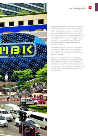 Country starter pack
Sales  marketing in Thailand
41
Having decided on the best structure for your business in
Thailand, the next step is to consider the most effective
way of introducing your product or service into the local
market. There are plenty of options, but tailoring one to
best fit your business can be crucial to success. Should
you sell your product online or through a local agent? And
what are the labelling requirements? Would a franchise
be best? What are your competitors doing? This chapter
examines the various methods of selling in Thailand,
including marketing and packaging requirements to
import and sell goods.
The speed of entry into the Thai market – and issues of
cost, risk and the ability to grow – will vary depending
on the route taken. As well as the options flagged in the
table on the next page, direct selling and online sales are
additional alternatives.
The Australian Industry Group (Ai Group) highlights
these various market entry options into Thailand and the
differing degrees of difficulty and time. These options
are discussed in more detail throughout this section. The
bottom line for Australian businesses is that any foray into
a foreign market requires as a minimum due diligence and
thorough research so that their ambition matches their
business strategy.
 