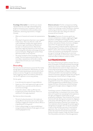 Country starter pack
Sales  marketing in Thailand
44
Knowledge of the market: It is vital that your chosen
representative has a thorough understanding of the
products and prices of your competitors, which will
guide you in critical decisions about possible product
modification, advertising requirements or changes.
Consider:
•	 What sort of network and contacts the representative
has.
•	 What depth of experience they have in your targeted
market sector. There may often be a trade-off:
a well-established company with a good network
of contacts might nevertheless be inflexible and
less open to innovative practices. Alternatively,
newcomers might lack experience of the sector but
are brimming with enthusiasm and energy and are out
to prove themselves. Weighing the merits of these
alternative profiles can be important.
•	 The extent and depth of their knowledge of the local
market. The more experienced and tuned in, the
more likely a representative will be able to identify
opportunities and assist you in your marketing
program.
Direct selling
Not every business will choose to access the Thai market
through agents and distributors. Alternatively, you may
choose to contact directly buyers and end users of your
product or services. Though low cost and potentially a
means of getting a feel for the market at relatively low
risk, this DIY approach is not an easy pathway.
On the upside:
•	 It can eliminate the expense of using middlemen
•	 It gives you a first-hand opportunity to get to know
the needs of your customers and the chance to
customise accordingly
•	 It demands a sleeves-rolled-up effort but also
an opportunity to learn the hard way. There is no
substitute for thorough preparation.
But there are distinct downsides:
•	 The lack of a physical presence in the market can
stymie efforts to do business with some Thai clients
unwilling to engage with enterprises without offices or
a representative on the ground
•	 A direct selling strategy can require establishing a
strong and extensive network of sales agents to cover
a diverse geographical area.
Direct to end users: A further consequence of selling
directly to end users means taking charge of all market
research and marketing, as well as distribution, shipment,
warehousing and delivery, customer and after sales
services and the sales order, billing and collection
processes all from Australia.
Thai retailers: Exporters of consumer goods may
choose to sell directly to retailers, targeting the bigger
populations of Bangkok and Chiang Mai. A direct
approach to these retailers would be necessary, supported
by direct mail material of letters, brochures, catalogues
and so forth. This approach also requires regular
follow-up contact to build the retailers’ awareness and
understanding of the products they are selling on your
behalf. In return, their intimate knowledge of the Thai
market will contribute to the development of products,
pricing and marketing. Selling directly to savvy local
retailers can generally cut commissions, reduce expensive
travel and create an effective conduit to market.
3.2	FRANCHISING
The virtues of franchising are well documented. There are
plenty of examples of successful businesses that leverage
a great idea or business model by leasing it to others. The
practice allows business owners to retain a measure of
control while harnessing the energy of franchisees to drive
expansion. Franchises project a company’s reputation
and brand, and while it can prove expensive, building a
network of franchises is generally cheaper than owning and
operating retail or branch ofﬁces in foreign markets.
By franchising, a franchisee is given the right to use
the goodwill of a known firm, company or corporation.
Franchising agreements are defined clearly in a contract
between the owner of the business and the franchisee,
which governs the rights, duties or obligations of both
parties.
Franchising is common in Thailand, where such ventures
are among the best-run businesses in the country. While
there are no specific laws overseeing franchise operations,
the rights and obligations of both parties are well
protected by existing laws. These include the Thai Civil and
Commercial Code, which governs primarily the obligations
of the parties while defining what is valid in a contract. The
Trademark Act protects a franchisor from improper use
of its trademark, while the Copyright Act protects against
infringement of copyright. This is on top of a natural bias
in favour of the franchisor that exists in most franchise
agreements. Also, the Trade Secret Act is intended to
protect the unique formula and other essential trade
secrets of a known company. Finally, the Unfair Contract
Term Act prohibits some terms in franchise agreements.
 