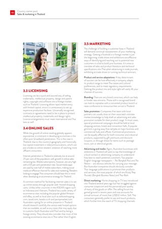 Country starter pack
Sales  marketing in Thailand
46
3.3	LICENSING
Licensing can be a quick and assured way of selling
trademarks, intellectual property, design and patent
rights, copyright and software into a foreign market
such as Thailand. Licensing allows rapid market entry
with limited capital, since it is unnecessary to set up
expensive production facilities. Universally recognised
contracts or agreements need to be in place to protect
intellectual property, trademarks and design rights.
Licence arrangements must meet international and Thai
laws as well.
3.4	ONLINE SALES
While the growth of online retailing globally appears
exponential, a constraint in developing economies is the
often poor broadband penetration. This is the case in
Thailand, due to the country’s geography and historically
low capital investment in telecommunications, which can
put a brake on online retailers’ ambition of reaching more
affluent consumers.
Internet penetration in Thailand is relatively low at around
25 per cent of the population, with growth in online sales
remaining low. Mobile subscriptions, however, are very high
with a 125 per cent penetration rate. Social media apps
are used by over half of mobile subscribers, making social
media an effective channel for sales and marketing. Retailers
looking to engage Thai consumers should bear this in mind
when developing an ecommerce strategy for Thailand.
A common method for facilitating internet sales is to set
up online stores through popular web-hosted shopping
carts. Unlike other countries in the ASEAN region such
as Indonesia and Vietnam, Thailand has a wide variety of
ecommerce sites including the popular global Amazon
and eBay, as well as local sites such as weloveshopping.
com, tarad.com, lazada.co.th and pantipmarket.com.
Australians opting for an online presence in Thailand
should research carefully the various web hosted options
that are available, as well as any taxes that may apply due
to customs (both Australian and Thai) and by being a
foreign entity. They should also consider that most of the
existing ecommerce sites are in Thai rather than English.
3.5	MARKETING
The challenge of building a customer base in Thailand
will demand continual reassessment of your marketing
strategy. Getting a foothold in a foreign market is just
the beginning: trade shows and exhibitions are effective
ways of identifying and reaching out to potential new
customers in a bid to build your business. It is wise to
translate all sales and product literature and technical
specifications into Thai when advertising in trade journals,
exhibiting at trade shows or running technical seminars.
Product and service adaptations: A key determinant
of success can be how effectively a company adapts
its product range to meet Thai tastes and cultural
preferences, and to meet regulatory requirements.
Getting the product mix and style right will vastly lift your
chances of success.
Branding: Thais are very brand conscious, which can help
or hinder new entrants. Those with a recognised brand
can look to capitalise with a concerted product launch or
news conference to announce their arrival in Thailand.
Sales promotion: Companies that team with local
partners can usually draw on their associate’s intimate
market knowledge to help draft an advertising and sales
promotion suitable for their product range. In most cases,
special promotional campaigns should be held at local
shopping centres, hotels and convention halls. A popular
gimmick is giving away free samples at major business and
commercial hubs and offices. Commercial promotions
can be equally effective for both consumer and industrial
products, supported by gift premiums and discount
coupons, or through draws for items such as package
tours, cars or electrical goods.
Advertising and media: Again, Australian businesses with
ambitions in Thailand will want to tap the knowledge of
a local contact or advertising company to understand
how best to reach potential customers. Two popular
English-language newspapers – The Bangkok Post and The
Nation – are obvious vehicles for carrying your message.
But Australian companies should obviously consider
Thai-language publications to promote their products
and services, the most popular of which are Krung Thep
Thurakit (Bangkok Business News) and Thai Rath.
Direct marketing: Home shopping on TV was introduced
into Thailand several years ago but has struggled against
consumer scepticism and the perceived poor quality
of many of the goods on offer. The selling forum has
gained ground in recent years and now accounts for
annual turnover of more than US$50 million. Still, Thai
consumers generally prefer to see and touch products,
which further limit the reach of TV shopping channels.
 