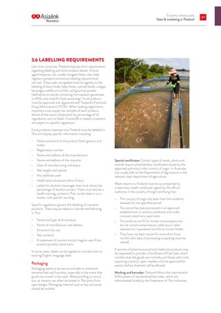 Country starter pack
Sales  marketing in Thailand
47
3.6	LABELLING REQUIREMENTS
Like most countries, Thailand imposes strict requirements
regarding labelling and other product details. A local
agent/importer can usually navigate these rules, help
register a product and ensure labelling requirements
are met. These rules are applied most stringently to the
labelling of dairy foods, baby foods, canned foods, vinegar,
beverages, edible oil and fats, and gourmet powder
(defined as an article containing monosodium glutamate,
or MSG, and used for food seasoning). Food products
must be approved and registered with Thailand’s Food and
Drug Administration (FDA). When seeking registration,
importers must supply two samples of each product,
details of the exact composition by percentage of all
ingredients, and six labels. Foodstuffs in sealed containers
are subject to specific regulations.
Food products imported into Thailand must be labelled in
Thai and display specific information including:
•	 Name and brand of the product (both generic and
trade)
•	 Registration number
•	 Name and address of the manufacturer
•	 Name and address of the importer
•	 Date of manufacturing and expiry
•	 Net weight and volume
•	 Any additives used
•	 Health and nutritional claims (if any)
•	 Labels for alcoholic beverages that must advise the
percentage of alcohol content. There must also be a
health warning, printed in Thai, on the label or on a
sticker, with specific wording.
Specific regulations govern the labelling of cosmetic
products. These require labels to indicate the following
in Thai:
•	 Name and type of the product
•	 Name of manufacturer and address
•	 Directions for use
•	 Net contents
•	 A statement of caution should irregular use of the
product possibly cause harm.
In some cases, labels can be applied as a sticker over an
existing English-language label.
Packaging
Packaging needs to be secure and able to withstand
extreme heat and humidity, especially in the event that
goods are stored in the open. Waterproofing is critical,
too, as imports can often be landed in Thai ports from
open barges. Packaging material such as hay and straw
should be avoided.
Special certificates: Certain types of seeds, plants and
animals require phytosanitary certificates issued by the
approved authority in the country of origin. In Australia,
this usually falls to the Department of Agriculture or the
relevant state department of agriculture.
Meat imports to Thailand must be accompanied by
a veterinary health certificate signed by the official
authority in the country of origin certifying that:
•	 The country of origin has been free from endemic
diseases for the specified period
•	 The animal has been processed in an approved
establishment in sanitary conditions and under
constant veterinary supervision
•	 The products are fit for human consumption and
do not contain preservatives, additives or other
substances in quantities harmful to human health
•	 They have not been stored for more than three
months (the date of processing or packing must be
stated).
Exporters of pharmaceutical and medicinal products may
be requested to provide a Certificate of Free Sale, which
certifies that the goods are normally and freely sold in the
exporting country’s open markets and are approved for
export, before shipment will be allowed.
Marking and barcodes: Thailand follows the international
EAN system of standardised barcodes, which are
administered locally by the Federation of Thai Industries.
 