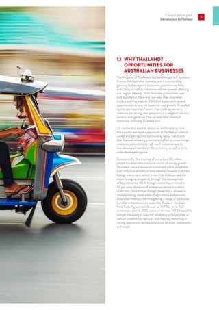 Country starter pack
Introduction to Thailand
5
1.1	 WHY THAILAND?
OPPORTUNITIES FOR
AUSTRALIAN BUSINESSES
The Kingdom of Thailand is fast becoming a rich northern
frontier for Australian business, and a commanding
gateway to the region’s economic powerhouses India
and China, as well as Indochina and the Greater Mekong
sub-region. Already, 300 Australian companies have
built a presence there and two-way Thai-Australian
trade is pushing towards $16 billion a year, with several
opportunities arising for expansion and growth. Propelled
by the two countries’ historic free trade agreement,
investors are seizing new prospects in a range of industry
sectors, with generous Thai tax and other financial
incentives providing an added lure.
Of course, this was not always so, and for a long time
the country was eyed suspiciously in the face of political
unrest and perceptions surrounding labour conditions.
But Thailand is making a concerted effort to draw foreign
investors, particularly to high-tech industries and to
less-developed sectors of the economy, as well as to its
underdeveloped regions.
Economically, this country of more than 68 million
people has been characterised as one of steady growth.
Abundant natural resources combined with a skilled and
cost-effective workforce have allowed Thailand to attract
foreign investment, which in turn has underpinned the
nation’s surging prosperity through the development
of key industries. While foreign ownership is limited to
49 per cent of individual enterprises across a number
of sectors, unrestricted foreign ownership is allowed in
manufacturing, some areas of agriculture and services.
Australian investors are now getting a range of additional
benefits and protections under the Thailand-Australia
Free Trade Agreement (known as TAFTA). In its 10th-
anniversary year in 2015, some of the new TAFTA benefits
include the ability to take full ownership of enterprises in
certain construction services and majority ownership in
mining operations, tertiary education services, restaurants
and hotels.
 