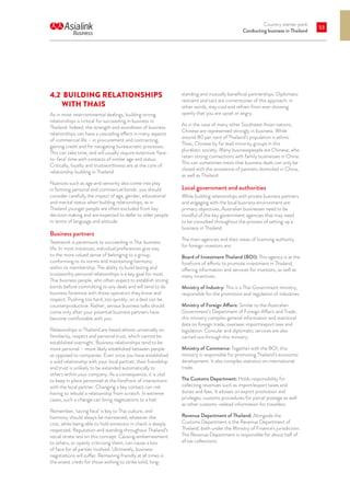 Country starter pack
Conducting business in Thailand
53
4.2 	BUILDING RELATIONSHIPS
WITH THAIS
As in most intercontinental dealings, building strong
relationships is critical for succeeding in business in
Thailand. Indeed, the strength and soundness of business
relationships can have a cascading effect in many aspects
of commercial life – in procurement and contracting,
gaining credit and for navigating bureaucratic processes.
This can take time, and will usually require extensive ‘face-
to-face’ time with contacts of similar age and status.
Critically, loyalty and trustworthiness are at the core of
relationship building in Thailand.
Nuances such as age and seniority also come into play
in forming personal and commercial bonds: you should
consider carefully the impact of age, gender, educational
and marital status when building relationships, as in
Thailand younger people are often excluded from key
decision making and are expected to defer to older people
in terms of language and attitude.
Business partners
Teamwork is paramount to succeeding in Thai business
life. In most instances, individual preferences give way
to the more valued sense of belonging to a group,
conforming to its norms and maintaining harmony
within its membership. The ability to build lasting and
trustworthy personal relationships is a key goal for most
Thai business people, who often expect to establish strong
bonds before committing to any deals and will tend to do
business foremost with those operators they know and
respect. Pushing too hard, too quickly, on a deal can be
counterproductive. Rather, serious business talks should
come only after your potential business partners have
become comfortable with you.
Relationships in Thailand are based almost universally on
familiarity, respect and personal trust, which cannot be
established overnight. Business relationships tend to be
more personal – more likely established between people
as opposed to companies. Even once you have established
a solid relationship with your local partner, their friendship
and trust is unlikely to be extended automatically to
others within your company. As a consequence, it is vital
to keep in place personnel at the forefront of interactions
with the local partner. Changing a key contact can risk
having to rebuild a relationship from scratch. In extreme
cases, such a change can bring negotiations to a halt.
Remember, ‘saving face’ is key to Thai culture, and
harmony should always be maintained, whatever the
cost, while being able to hold emotions in check is deeply
respected. Reputation and standing throughout Thailand’s
social strata rest on this concept. Causing embarrassment
to others, or openly criticising them, can cause a loss
of face for all parties involved. Ultimately, business
negotiations will suffer. Remaining friendly at all times is
the wisest credo for those wishing to strike solid, long-
standing and mutually beneficial partnerships. Diplomatic
restraint and tact are cornerstones of this approach: in
other words, stay cool and refrain from ever showing
openly that you are upset or angry.
As in the case of many other Southeast Asian nations,
Chinese are represented strongly in business. While
around 80 per cent of Thailand’s population is ethnic
Thais, Chinese by far lead minority groups in this
pluralistic society. Many businesspeople are Chinese, who
retain strong connections with family businesses in China.
This can sometimes mean that business deals can only be
closed with the assistance of partners domiciled in China,
as well as Thailand.
Local government and authorities
While building relationships with private business partners
and engaging with the local business environment are
primary objectives, Australian businesses need to be
mindful of the key government agencies that may need
to be consulted throughout the process of setting up a
business in Thailand.
The main agencies and their areas of licensing authority
for foreign investors are:
Board of Investment Thailand (BOI): This agency is at the
forefront of efforts to promote investment in Thailand,
offering information and services for investors, as well as
many incentives.
Ministry of Industry: This is a Thai Government ministry,
responsible for the promotion and regulation of industries.
Ministry of Foreign Affairs: Similar to the Australian
Government’s Department of Foreign Affairs and Trade,
this ministry compiles general information and statistical
data on foreign trade, overseas import/export laws and
legislation. Consular and diplomatic services are also
carried out through this ministry.
Ministry of Commerce: Together with the BOI, this
ministry is responsible for promoting Thailand’s economic
development. It also compiles statistics on international
trade.
The Customs Department: Holds responsibility for
collecting revenues such as import/export taxes and
duties and fees. It advises on export promotion and
privileges, customs procedures for parcel postage as well
as other customs-related information for travellers.
Revenue Department of Thailand: Alongside the
Customs Department is the Revenue Department of
Thailand, both under the Ministry of Finance’s jurisdiction.
The Revenue Department is responsible for about half of
all tax collections.
 