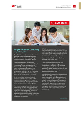 Country starter pack
Conducting business in Thailand
55
Insight Education Consulting
Greg O’Neill, CEO
Greg O’Neill had an early run-in with the cultural
sensitivities of doing business as a Westerner in
Thailand when setting up his company, Insight
Education Consulting, in Bangkok 18 years ago.
“We employed a lawyer to do the business
administration, got all the documents, ran through
a checklist then fronted up to the Ministry of
Commerce. We had an organisational chart which
had me sitting at the top with the other Thai
directors a few rungs below. And a middle-level
bureaucrat says ‘look, I don’t like this organisational
chart. Can you put the Westerner a bit further
down?’ So I just moved me down a few notches.”
O’Neill acknowledges he was “confused and
bewildered” by the Thai way of working, with its
“sometimes rubbery” regulations and reliance on
contacts and patronage. Having good, trusted Thai
staff to be “eyes and ears” is vital, he highlights.
“There are times to put a Western face out in front
of the company and other times when it might be
best to put a Thai face out there,” O’Neill explains.
“At the initial stages of negotiation I might go in
and be introduced as the CEO of the company and
might talk a bit about big-picture stuff, then sit back
and let one of the less senior Thai staff take on the
conversation, the nitty gritty.”
O’Neill’s company works with Thai universities,
colleges and schools on education projects including
teacher training and curriculum development, helps
Thai students wanting to study overseas, and foreign
universities seeking partnerships in Thailand.
He says humility is “really important” to keep in
mind when doing business there.
“There’s a fine line between being seen to be
an expert in something and coming across as
condescending or patronising. In this part of the
world, and particularly if you’re a Westerner, you
don’t want to be seen coming in and saying, for us in
terms of education, our system is superior to yours
and this is how you should do it.”
Cultural sensitivity is important in the workplace too,
O’Neill outlines. “When giving feedback or being
critical of staff you’ve got to be extremely careful
about people’s feelings. Delegating those kinds of
things to Thai staff is important to understand right
from the get go. For trivial issues like lateness, it’s
much better to have my office manager mention
it rather than me say something because there’s
much greater sensitivity to it purely because I’m a
foreigner. It’s partly a language thing and partly a
cultural thing.”
CASE STUDY
www.insight.in.th
 