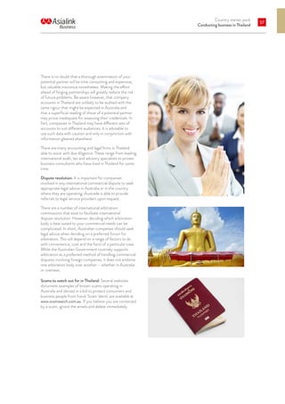 Country starter pack
Conducting business in Thailand
57
There is no doubt that a thorough examination of your
potential partner will be time consuming and expensive,
but valuable insurance nonetheless. Making the effort
ahead of forging partnerships will greatly reduce the risk
of future problems. Be aware however, that company
accounts in Thailand are unlikely to be audited with the
same rigour that might be expected in Australia and
that a superficial reading of those of a potential partner
may prove inadequate for assessing their credentials. In
fact, companies in Thailand may have different sets of
accounts to suit different audiences. It is advisable to
use such data with caution and only in conjunction with
information gleaned elsewhere.
There are many accounting and legal firms in Thailand
able to assist with due diligence. These range from leading
international audit, tax and advisory specialists to private
business consultants who have lived in Thailand for some
time.
Dispute resolution: It is important for companies
involved in any international commercial dispute to seek
appropriate legal advice in Australia or in the country
where they are operating. Austrade is able to provide
referrals to legal service providers upon request.
There are a number of international arbitration
commissions that exist to facilitate international
dispute resolution. However, deciding which arbitration
body is best suited to your commercial needs can be
complicated. In short, Australian companies should seek
legal advice when deciding on a preferred forum for
arbitration. This will depend on a range of factors to do
with convenience, cost and the facts of a particular case.
While the Australian Government routinely supports
arbitration as a preferred method of handling commercial
disputes involving foreign companies, it does not endorse
one arbitration body over another – whether in Australia
or overseas.
Scams to watch out for in Thailand: Several websites
document examples of known scams operating in
Australia and abroad in a bid to protect consumers and
business people from fraud. Scam ‘alerts’ are available at
www.scamwatch.com.au. If you believe you are contacted
by a scam, ignore the emails and delete immediately.
 