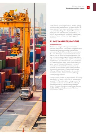 Country starter pack
Business practicalities in Thailand
59
For Australians conducting business in Thailand, getting
to grips with legal regulations and the practicalities of tax
and employment laws, as well as other key provisions, is
a fundamental challenge. This chapter offers an overview
of the main areas that need to be considered, but it is
strongly recommended that prospective investors seek
professional advice in those areas requiring specific
information.
5.1	 LAWS AND REGULATIONS
Investment rules
Thailand is no stranger to foreign investment and
welcomes new investors. The Board of Investment (BOI)
oversees many incentives aimed at drawing foreign
enterprises to Thailand. As a conduit for investment, the
BOI aims ultimately to funnel investment into sectors
that will drive the nation’s economic development. The
legal architecture supporting this incentive regime exists
within the Investment Promotion Act. The incentives can
range from tax-associated discounts such as a reduction
in, or exemption from, import duties on machinery and
raw or essential materials, to deductions in personal
income tax and dividends. On top of these, non tax
incentives focus on permits related to the exploration
of investment possibilities in Thailand, the bringing in
of foreign skilled and specialist workers for promoted
investment activities, and the movement of foreign
currency through Thailand.
Foreign business activities are also covered by the Foreign
Business Act B.E. 2542 (1999). This act outlines which
sectors of the Thai economy where foreign ownership
is limited or not allowed. Sectors off-limits to foreign
businesses include rice cultivation, mass media and
forestry. For more information on the Foreign Business
Act B.E. (1999), visit the Department of Business
Development’s website.
 