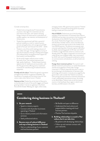 Country starter pack
Introduction to Thailand
6
Consider some key facts:
•	 Thailand ranks among the top 10 most attractive
countries in the region for investment over the
next three to five years, with research showing
foreign investors are reassured by its abundance of
suitable suppliers, raw materials, and development of
infrastructure.
•	 Thailand has repositioned itself after a period of
political instability as a hub for medical tourism,
services and agribusiness with average annual GDP
growth of four per cent forecast from 2015 – 2020.
•	 Thailand is one of the world’s leading producers of
rice, rubber and sugar. It brings together an array of
agricultural expertise, drawing on leading technologies
and underpinned by strong government support for
food research and development.
•	 As the world’s largest medical tourism market –
the result of low-cost medical treatments and
high-quality healthcare – Thailand boasts business
opportunities for healthcare service providers, with
the Thai government offering various investment
incentives for manufacturing of medical food and
equipment.
Friendly and rich culture: Thailand has gained a reputation
throughout the world for its gracious hospitality. The
friendliness of its people and the diverse nature of Thai
culture make visitors feel at home in Thailand.
Gateway to Asia: Thailand lies at the heart of Asia and is
on the doorstep of some of the world’s biggest and fastest
growing markets. It serves as a gateway to Southeast
Asia and the Greater Mekong sub-region, where newly
emerging markets offer great business potential. Thailand
also provides a convenient launching pad for businesses
looking to trade with China and India.
Hub of ASEAN: Thailand was one of the founding
members of the Association of Southeast Asian Nations
(ASEAN) and has been instrumental in the formation and
development of the ASEAN Free Trade Area (AFTA).
As a result, Thailand has forged closer economic ties
with the bloc’s member nations, and its manufactured
products and services have access to the markets of all
nine ASEAN partners. The alliance encompasses total
consumer spending that is forecast to grow to $2 trillion
by 2020, representing growth of 45.7 per cent (2013
to 2020), a surge that looks certain to continue in the
decades ahead. The region is expected to account for just
under 60 per cent of global middle-class consumption
by 2030, with much of that growth predicted to centre
on communications and education, as well as hotels and
catering.
Foreign direct investment policies: The country’s well-
defined investment policies focus on market liberalisation
and the encouragement of free trade. Foreign
investment in Thailand, especially that which is seen to
be contributing to the development of domestic skills,
technology and innovation, is actively encouraged by the
government. Little wonder that Thailand consistently
ranks among the most attractive investment destinations
in well-credentialled international surveys. According
to the World Bank, Thailand ranks as the third easiest
country in the Southeast Asian region in which to do
business, and 26th easiest in the world.
Considering doing business in Thailand?
1.	 Do your research
•	 Speak to industry experts
•	 Connect with Australian businesses
operating in Thailand
•	 Go to industry events and information
seminars
•	 Seek professional advice.
2.	 Become aware of cultural difference
and ways of doing business in Thailand
•	 Gain an understanding of your customer
and local business partners
•	 Be flexible and open to difference
•	 Understand the local culture and
prepare before meeting with local
business partners
•	 Practise Thai business etiquette.
3.	 Building relationships is crucial in Thai
culture, but it can take time
•	 Be patient with developing relationships
•	 Follow up and maintain contact with
your networks.
 