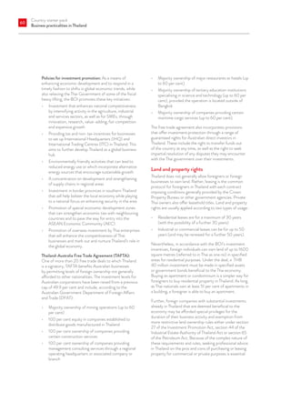 Country starter pack
Business practicalities in Thailand
60
Policies for investment promotion: As a means of
enhancing economic development and to respond in a
timely fashion to shifts in global economic trends, while
also relieving the Thai Government of some of the fiscal
heavy lifting, the BOI promotes these key initiatives:
•	 Investment that enhances national competitiveness
by intensifying activity in the agriculture, industrial
and services sectors, as well as for SMEs, through
innovation, research, value-adding, fair competition
and expansive growth
•	 Providing tax and non-tax incentives for businesses
to set up International Headquarters (IHQ) and
International Trading Centres (ITC) in Thailand. This
aims to further develop Thailand as a global business
hub
•	 Environmentally friendly activities that can lead to
reduced energy use or which incorporate alternative
energy sources that encourage sustainable growth
•	 A concentration on development and strengthening
of supply chains in regional areas
•	 Investment in border provinces in southern Thailand
that will help bolster the local economy while playing
to a national focus on enhancing security in the area
•	 Promotion of special economic development zones
that can strengthen economic ties with neighbouring
countries and to pave the way for entry into the
ASEAN Economic Community (AEC)
•	 Promotion of overseas investment by Thai enterprises
that will enhance the competitiveness of Thai
businesses and mark out and nurture Thailand’s role in
the global economy.
Thailand-Australia Free Trade Agreement (TAFTA):
One of more than 20 free trade deals to which Thailand
is a signatory, TAFTA benefits Australian businesses
by permitting levels of foreign ownership not generally
afforded to other nationalities. The investment levels for
Australian corporations have been raised from a previous
cap of 49.9 per cent and include, according to the
Australian Government Department of Foreign Affairs
and Trade (DFAT):
•	 Majority ownership of mining operations (up to 60
per cent)
•	 100 per cent equity in companies established to
distribute goods manufactured in Thailand
•	 100 per cent ownership of companies providing
certain construction services
•	 100 per cent ownership of companies providing
management consulting services through a regional
operating headquarters or associated company or
branch
•	 Majority ownership of major restaurants or hotels (up
to 60 per cent)
•	 Majority ownership of tertiary education institutions
specialising in science and technology (up to 60 per
cent), provided the operation is located outside of
Bangkok
•	 Majority ownership of companies providing certain
maritime cargo services (up to 60 per cent).
The free trade agreement also incorporates provisions
that offer investment protection through a range of
guaranteed rights for Australian direct investors in
Thailand. These include the right to transfer funds out
of the country at any time, as well as the right to seek
impartial resolution of any disputes they may encounter
with the Thai government over their investments.
Land and property rights
Thailand does not generally allow foreigners or foreign
businesses to own land. Rather, leasing is the common
protocol for foreigners in Thailand with each contract
imposing conditions generally provided by the Crown
Property Bureau or other government agencies. Private
Thai owners also offer leasehold titles. Land and property
rights are usually applied according to two types of usage:
•	 Residential leases are for a maximum of 30 years
(with the possibility of a further 30 years)
•	 Industrial or commercial leases can be for up to 50
years (and may be renewed for a further 50 years).
Nevertheless, in accordance with the BOI’s investment
incentives, foreign individuals can own land of up to 1600
square metres (referred to in Thai as one rai) in specified
areas for residential purposes. Under the deal, a THB
40 million investment must be made in specified assets
or government bonds beneficial to the Thai economy.
Buying an apartment or condominium is a simpler way for
foreigners to buy residential property in Thailand. As long
as Thai nationals own at least 51 per cent of apartments in
a building, a foreigner is able to buy an apartment.
Further, foreign companies with substantial investments
already in Thailand that are deemed beneficial to the
economy may be afforded special privileges for the
duration of their business activity and exemption from
more restrictive land ownership rules either under section
27 of the Investment Promotion Act, section 44 of the
Industrial Estate Authority of Thailand Act or section 65
of the Petroleum Act. Because of the complex nature of
these requirements and rules, seeking professional advice
in Thailand on the pros and cons of purchasing or leasing
property for commercial or private purposes is essential.
 