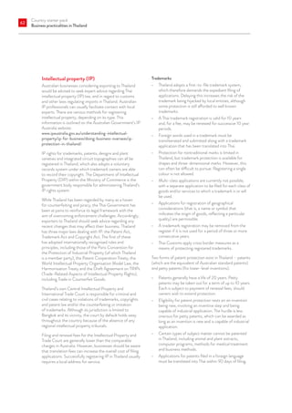 Country starter pack
Business practicalities in Thailand
62
Intellectual property (IP)
Australian businesses considering exporting to Thailand
would be advised to seek expert advice regarding Thai
intellectual property (IP) law, and in regard to customs
and other laws regulating imports in Thailand. Australian
IP professionals can usually facilitate contact with local
experts. There are various methods for registering
intellectual property, depending on its type. This
information is outlined on the Australian Government’s IP
Australia website:
www.ipaustralia.gov.au/understanding-intellectual-
property/ip-for-business/doing-business-overseas/ip-
protection-in-thailand/.
IP rights for trademarks, patents, designs and plant
varieties and integrated circuit topographies can all be
registered in Thailand, which also adopts a voluntary
records system under which trademark owners are able
to record their copyright. The Department of Intellectual
Property (DIP) within the Ministry of Commerce is the
government body responsible for administering Thailand’s
IP rights system.
While Thailand has been regarded by many as a haven
for counterfeiting and piracy, the Thai Government has
been at pains to reinforce its legal framework with the
aim of overcoming enforcement challenges. Accordingly,
exporters to Thailand should seek advice regarding any
recent changes that may affect their business. Thailand
has three major laws dealing with IP: the Patent Act,
Trademark Act and Copyright Act. The first of these
has adopted internationally recognised rules and
principles, including those of the Paris Convention for
the Protection of Industrial Property (of which Thailand
is a member party), the Patent Cooperation Treaty, the
World Intellectual Property Organisation Model Law, the
Harmonisation Treaty and the Draft Agreement on TRIPs
(Trade-Related Aspects of Intellectual Property Rights),
including Trade in Counterfeit Goods.
Thailand’s own Central Intellectual Property and
International Trade Court is responsible for criminal and
civil cases relating to violations of trademarks, copyrights
and patent law and/or the counterfeiting or imitation
of trademarks. Although its jurisdiction is limited to
Bangkok and its vicinity, the court by default holds sway
throughout the country because of the absence of any
regional intellectual property tribunals.
Filing and renewal fees for the Intellectual Property and
Trade Court are generally lower than the comparable
charges in Australia. However, businesses should be aware
that translation fees can increase the overall cost of filing
applications. Successfully registering IP in Thailand usually
requires a local address for service.
Trademarks
•	 Thailand adopts a first-to-file trademark system,
which therefore demands the expedient filing of
applications. Delaying this increases the risk of the
trademark being hijacked by local entities, although
some protection is still afforded to well known
trademarks.
•	 A Thai trademark registration is valid for 10 years
and, for a fee, may be renewed for successive 10 year
periods.
•	 Foreign words used in a trademark must be
transliterated and submitted along with a trademark
application that has been translated into Thai.
•	 Protection for nontraditional marks is limited in
Thailand, but trademark protection is available for
shapes and three-dimensional marks. However, this
can often be difficult to pursue. Registering a single
colour is not allowed.
•	 Multi-class applications are currently not possible,
with a separate application to be filed for each class of
goods and/or services to which a trademark is or will
be used.
•	 Applications for registration of geographical
considerations (that is, a name or symbol that
indicates the origin of goods, reflecting a particular
quality) are permissible.
•	 A trademark registration may be removed from the
register if it is not used for a period of three or more
consecutive years.
•	 Thai Customs apply cross border measures as a
means of protecting registered trademarks.
Two forms of patent protection exist in Thailand – patents
(which are the equivalent of Australian standard patents)
and petty patents (for lower-level inventions).
•	 Patents generally have a life of 20 years. Petty
patents may be taken out for a term of up to 10 years.
Each is subject to payment of renewal fees, should
owners wish to extend protection.
•	 Eligibility for patent protection rests on an invention
being new, involving an inventive step and being
capable of industrial application. The hurdle is less
onerous for petty patents, which can be awarded as
long as an invention is new and is capable of industrial
application.
•	 Certain types of subject matter cannot be patented
in Thailand, including animal and plant extracts,
computer programs, methods for medical treatment
and business methods.
•	 Applications for patents filed in a foreign language
must be translated into Thai within 90 days of filing.
 