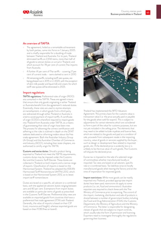 Country starter pack
Business practicalities in Thailand
65
An overview of TAFTA
•	 The agreement, hailed as a remarkable achievement
by both parties, came into force on 1 January 2005
and is chiefly responsible for a doubling of trade
between Thailand and Australia. For its part, Thailand
eliminated tariffs on 2,934 items, more than half of
all goods to attract duties on arrival in Thailand, and
which account for 78 per cent of current Thai imports
from Australia.
•	 A further 41 per cent of Thai tariffs – covering 17 per
cent of current trade – were slashed to zero in 2010.
•	 All remaining tariffs, including tariff rate quotas, are
being phased out in 2015 or in 2020, with the exception
of skim milk powder and liquid milk and cream, for which
tariff rate quotas will be eliminated in 2025.
Import regulations
TAFTA regulations: Preferential rules of origin (ROO)
are contained in the TAFTA. These are agreed criteria
that ensure that only goods originating in either Thailand
or Australia benefit from the agreement’s reduced duties.
Essentially, these rules are used to stymie attempts
at transshipment, in which goods from a third party
are redirected through either Thailand or Australia in
a bid to avoid payment of import tariffs. A certificate
of origin (COO) is therefore required to import goods
into Thailand from Australia under TAFTA, as a means
of guaranteeing that rules of origin have been met.
The process for obtaining the correct certification and
adhering to the rules is outlined in depth on the DFAT
website dedicated to informing traders about the free
trade agreement. Both the Australian Industry Group
(Ai Group) and the Australian Chamber of Commerce
and Industry (ACCI), including their state chapters, are
authorised to certify origin for TAFTA.
Customs and excise duties: Should a product being
exported to Thailand not meet the TAFTA requirements,
customs duties may be imposed under the Customs
Act and the Customs Tariff Decree. These duties are
collected in Thailand on both imports and a narrow range
of exports. Classification of imports is based on the
Harmonised System. Thailand has adopted the ASEAN
Harmonised Tariff Nomenclature (AHTN) 2012, which
is based on the Harmonised System 2012, as its latest
import tariff nomenclature.
Duties are levied on a specific, ad valorem or a combined
basis, with the applied ad valorem duties ranging between
zero and 80 per cent. Exemptions from import duties
are available on particular items of goods as prescribed
in the Customs Tariff Decree. Preferential duty rates are
available on imported goods from countries that have a
preferential free trade agreement (FTA) with Thailand.
Generally, the value of imports is based on their CIF
(cost, insurance and freight), whereas exported goods are
based on their FOB (free on board).
Thailand has implemented the WTO Valuation
Agreement. The primary basis for the customs value is
transaction value (i.e. the price actually paid or payable
for the goods when sold for export). This is subject to
adjustments for certain elements which are considered
to form a part of the value for customs purposes, but are
not yet included in the selling price. The elements that
may need to be added include royalties and licence fees,
which are related to the goods and paid as a condition of
sale, proceeds from subsequent resale in the importing
country, value of goods or services supplied by the buyer,
such as design or development fees related to imported
goods, etc. If the declared price is evidently low or is
unlikely to be the true value of such goods, Thai Customs
will dispute the declared price.
Excise tax is imposed on the sale of a selected range
of commodities whether manufactured locally or
imported. Tax rates are based on ad valorem, specific
rate or a combined basis. Tax liabilities arise on locally
manufactured goods when leaving the factory and at the
time of importation for imported goods.
Import restrictions: While most goods can be readily
imported into Thailand, provided appropriate import
duties have been paid, restrictions do apply to some
products (i.e. art, food and ammunition). Australian
exporters are required to check these with the Thai
Ministry of Commerce prior to exporting. The control of
the import, marketing, distribution and sale of products is
shared between a number of government bodies including
the Food and Drug Administration (FDA), the Customs
Department, the Ministry of Agriculture and the Ministry
of Commerce. The latter is responsible for designating
classes of goods that are subject to import controls,
which usually take the form of permission and licensing.
Exporters need to investigate thoroughly the regulations
governing their business.
 